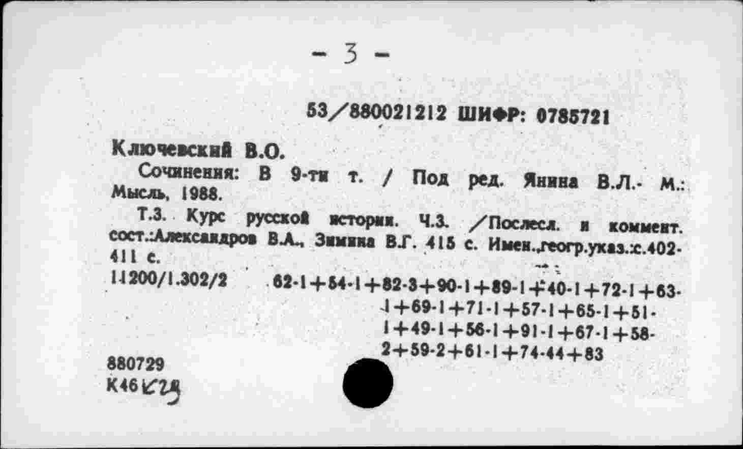 ﻿- 3 -
М.:
53/880021212 ШИФР: 0785721
Ключевский в.О.
Сочинения: В 9-ти т. / Под ред. Янина В.Л -МЫСЛЬ, 1988.
Т.З. Курс русской история. Ч.З. /Послесл. и коммент
сост.-Алексаидрои ВЛ.. Зимина ВГ. 415 с. Имаи.,геогр.указ.х.402-14 200/1.302/2	62-1 +54-1 +82-3+90-1 +89-1 +*40-1 +72-1 +63-
4+69-1+71-1+57-1+65-1+51-1+49-1+56-1+91-1+67-1+58-2+59-2+61-1+74-44+83
880729 К 46^24